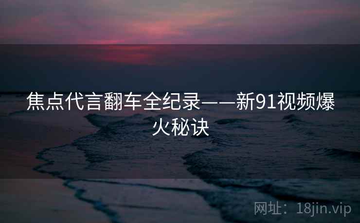 焦点代言翻车全纪录——新91视频爆火秘诀