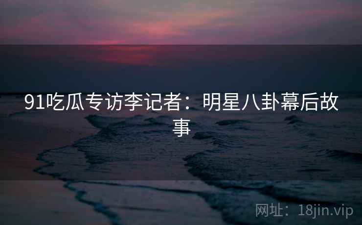 91吃瓜专访李记者：明星八卦幕后故事