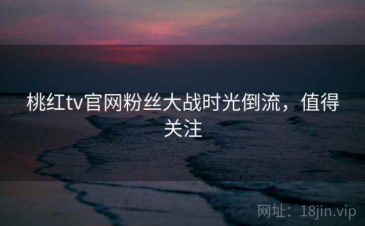 桃红tv官网粉丝大战时光倒流,值得关注 桃红tv官网粉丝大战时光倒流,值得关注