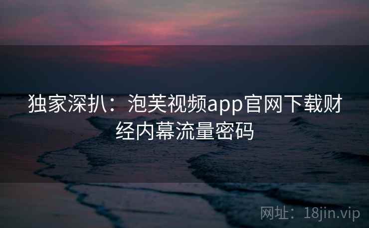独家深扒:泡芙视频app官网下载财经内幕流量密码 独家深扒:泡芙视频app官网下载财经内幕流量密码