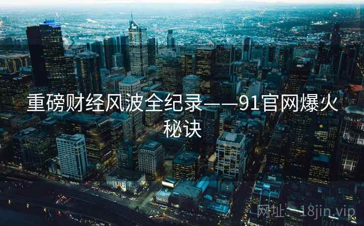 重磅财经风波全纪录——91官网爆火秘诀 重磅财经风波全纪录——91官网爆火秘诀