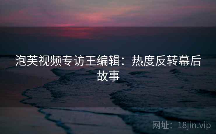 泡芙视频专访王编辑:热度反转幕后故事 泡芙视频专访王编辑:热度反转幕后故事