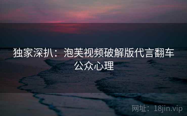 独家深扒:泡芙视频破解版代言翻车公众心理 独家深扒:泡芙视频破解版代言翻车公众心理