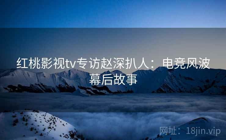 红桃影视tv专访赵深扒人:电竞风波幕后故事 红桃影视tv专访赵深扒人:电竞风波幕后故事