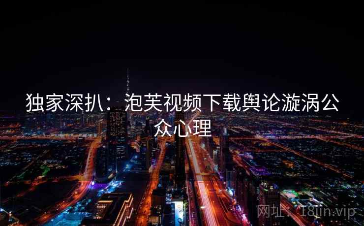 独家深扒：泡芙视频下载舆论漩涡公众心理