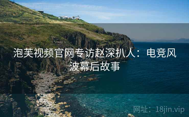 泡芙视频官网专访赵深扒人：电竞风波幕后故事