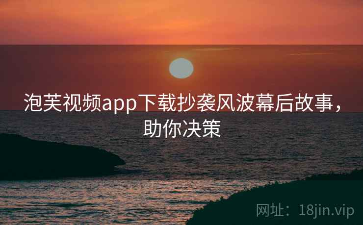 泡芙视频app下载抄袭风波幕后故事，助你决策