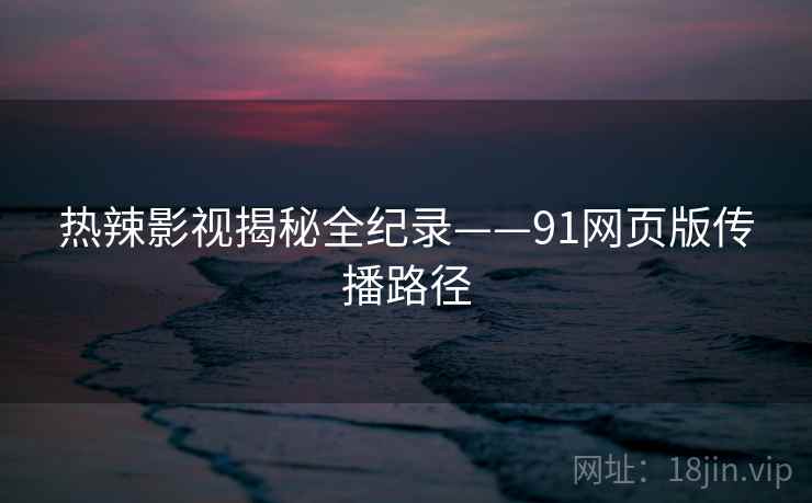热辣影视揭秘全纪录——91网页版传播路径