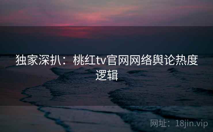 独家深扒：桃红tv官网网络舆论热度逻辑