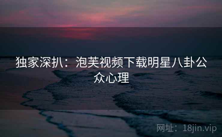 独家深扒：泡芙视频下载明星八卦公众心理